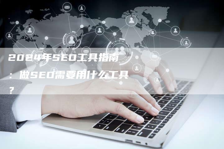 2024年SEO工具指南：做SEO需要用什么工具？