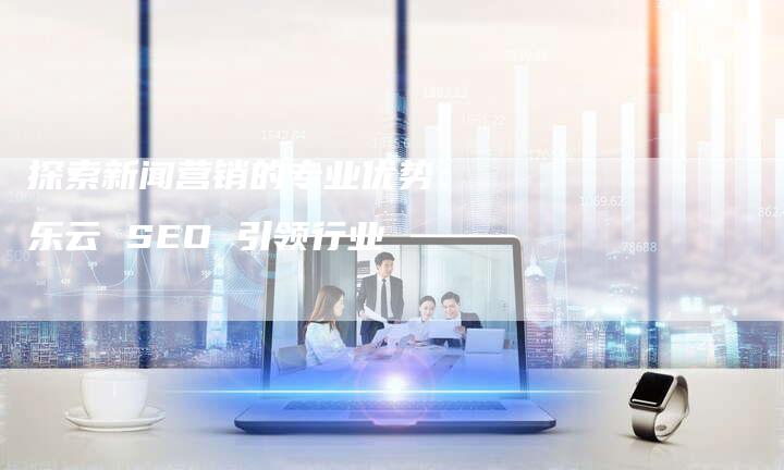 探索新闻营销的专业优势：乐云 SEO 引领行业