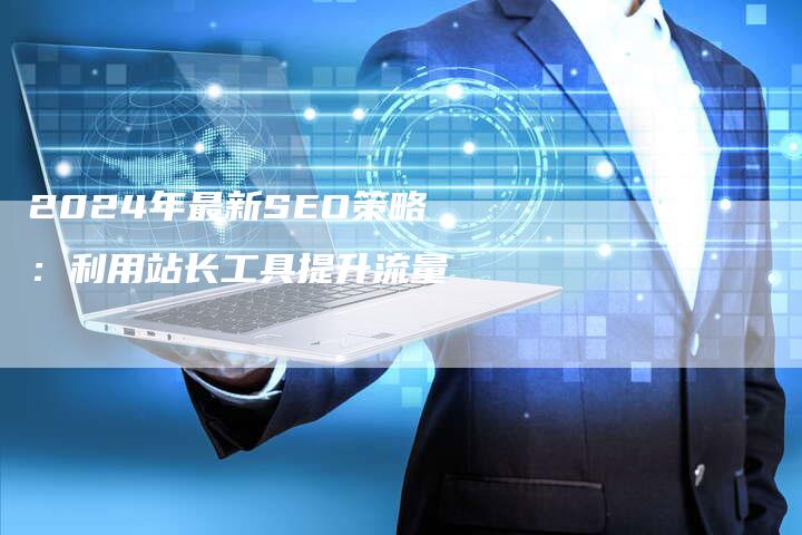 2024年最新SEO策略：利用站长工具提升流量