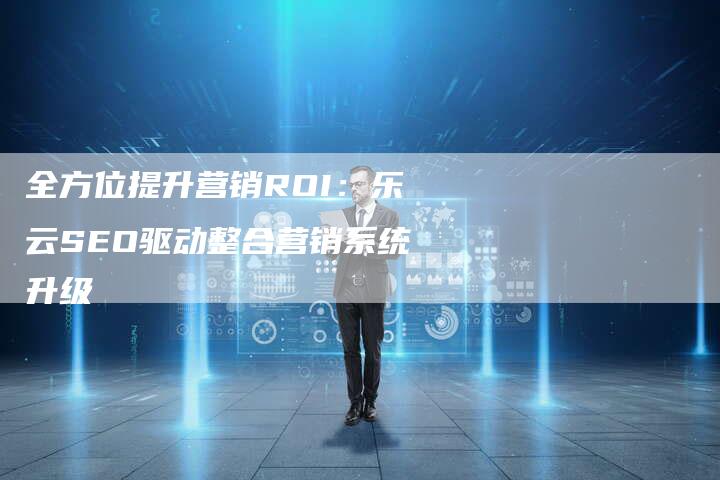 全方位提升营销ROI：乐云SEO驱动整合营销系统升级