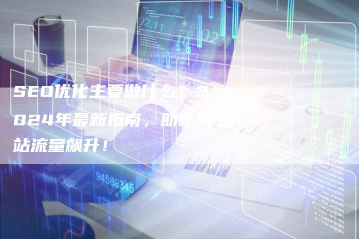 SEO优化主要做什么？2024年最新指南，助你网站流量飙升！