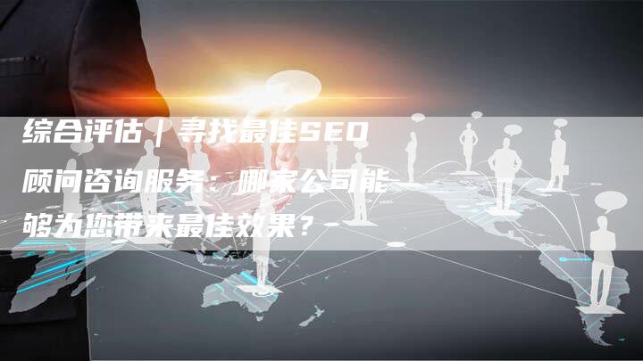 综合评估｜寻找最佳SEO顾问咨询服务：哪家公司能够为您带来最佳效果？