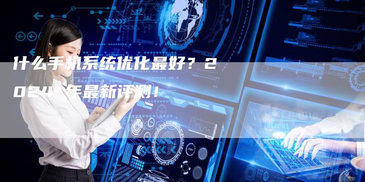 什么手机系统优化最好？2024 年最新评测！